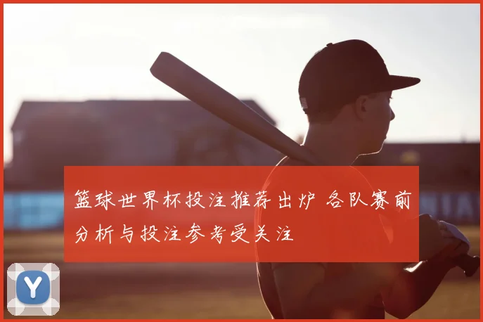 篮球世界杯投注推荐出炉 各队赛前分析与投注参考受关注