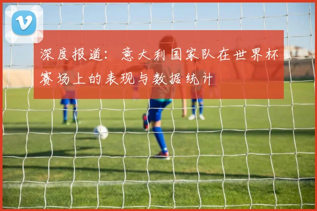 深度报道:意大利国家队在世界杯赛场上的表现与数据统计