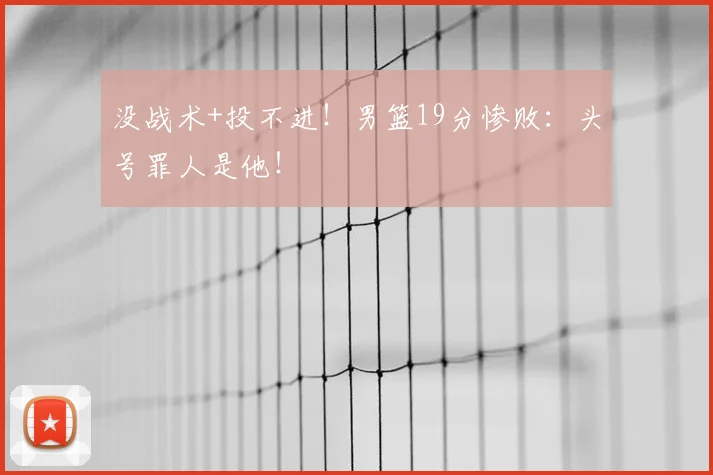 没战术+投不进!男篮19分惨败:头号罪人是他!