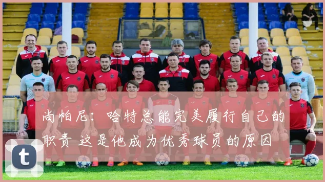 尚帕尼：哈特总能完美履行自己的职责 这是他成为优秀球员的原因
