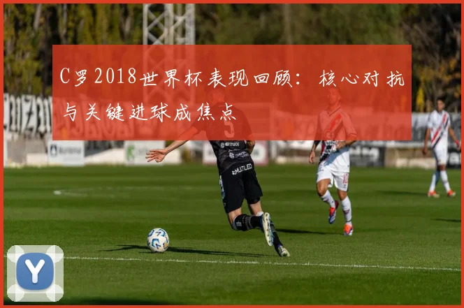 C罗2018世界杯表现回顾：核心对抗与关键进球成焦点