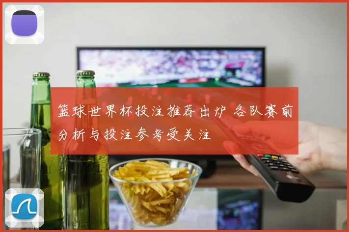 篮球世界杯投注推荐出炉 各队赛前分析与投注参考受关注