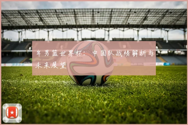 年男篮世界杯:中国队战绩解析与未来展望