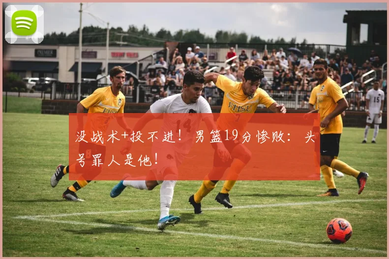没战术+投不进！男篮19分惨败：头号罪人是他！